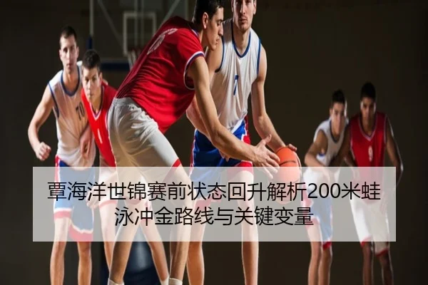 覃海洋世锦赛前状态回升解析200米蛙泳冲金路线与关键变量