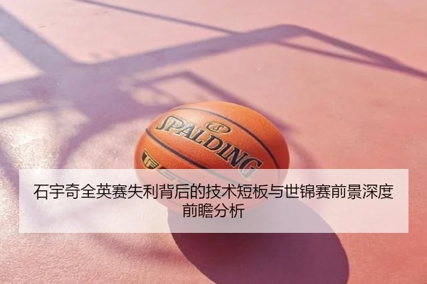 石宇奇全英赛失利背后的技术短板与世锦赛前景深度前瞻分析