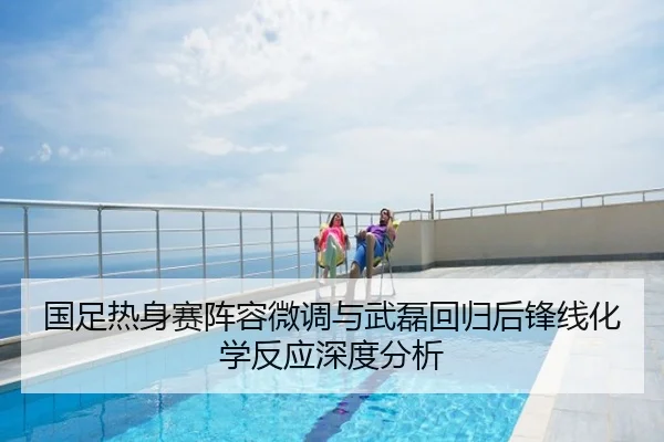 国足热身赛阵容微调与武磊回归后锋线化学反应深度分析