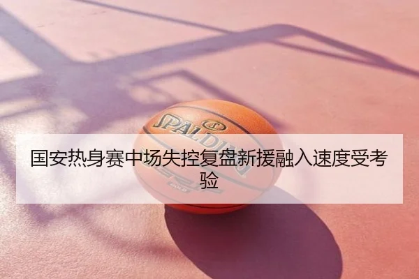 国安热身赛中场失控复盘新援融入速度受考验
