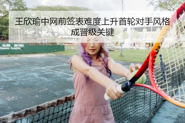 王欣瑜中网前签表难度上升首轮对手风格成晋级关键