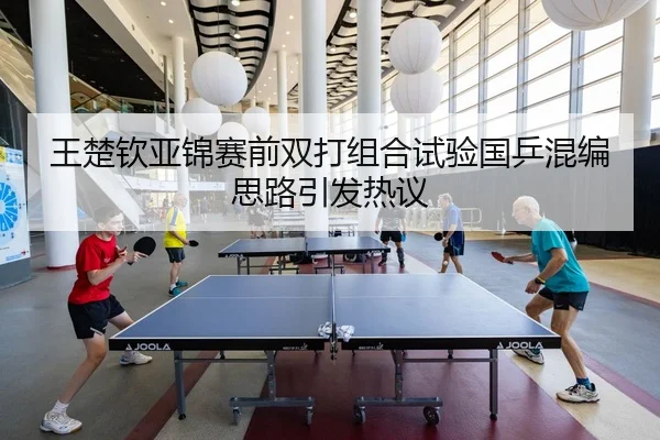 王楚钦亚锦赛前双打组合试验国乒混编思路引发热议