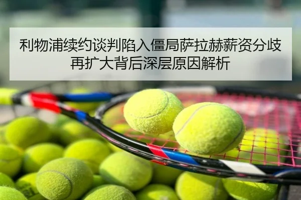 利物浦续约谈判陷入僵局萨拉赫薪资分歧再扩大背后深层原因解析